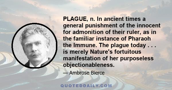 PLAGUE, n. In ancient times a general punishment of the innocent for admonition of their ruler, as in the familiar instance of Pharaoh the Immune. The plague today . . . is merely Nature's fortuitous manifestation of