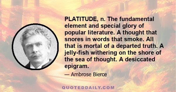 PLATITUDE, n. The fundamental element and special glory of popular literature. A thought that snores in words that smoke. All that is mortal of a departed truth. A jelly-fish withering on the shore of the sea of