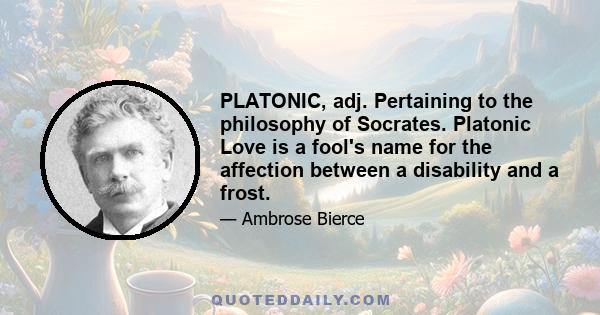 PLATONIC, adj. Pertaining to the philosophy of Socrates. Platonic Love is a fool's name for the affection between a disability and a frost.