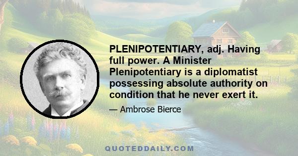 PLENIPOTENTIARY, adj. Having full power. A Minister Plenipotentiary is a diplomatist possessing absolute authority on condition that he never exert it.