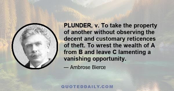 PLUNDER, v. To take the property of another without observing the decent and customary reticences of theft. To wrest the wealth of A from B and leave C lamenting a vanishing opportunity.