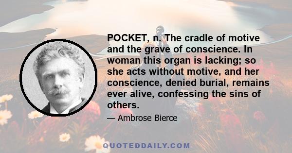 POCKET, n. The cradle of motive and the grave of conscience. In woman this organ is lacking; so she acts without motive, and her conscience, denied burial, remains ever alive, confessing the sins of others.