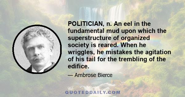 POLITICIAN, n. An eel in the fundamental mud upon which the superstructure of organized society is reared. When he wriggles, he mistakes the agitation of his tail for the trembling of the edifice.