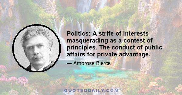 Politics: A strife of interests masquerading as a contest of principles. The conduct of public affairs for private advantage.