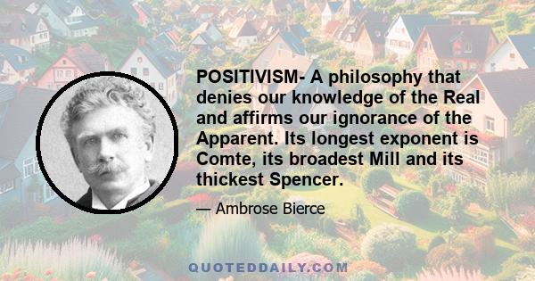 POSITIVISM- A philosophy that denies our knowledge of the Real and affirms our ignorance of the Apparent. Its longest exponent is Comte, its broadest Mill and its thickest Spencer.