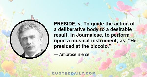 PRESIDE, v. To guide the action of a deliberative body to a desirable result. In Journalese, to perform upon a musical instrument; as, He presided at the piccolo.