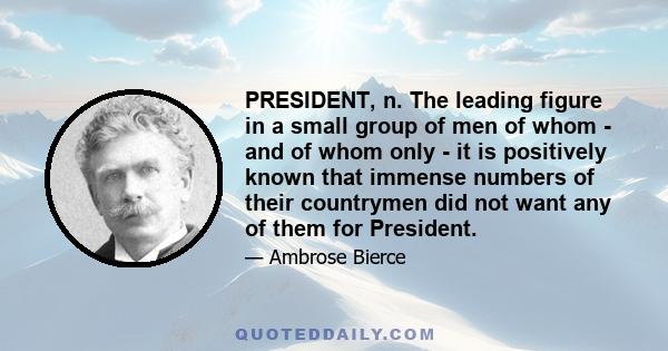 PRESIDENT, n. The leading figure in a small group of men of whom - and of whom only - it is positively known that immense numbers of their countrymen did not want any of them for President.