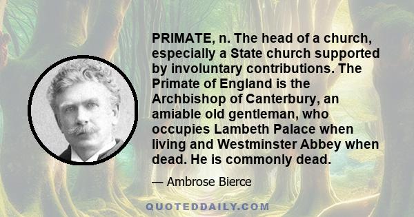 PRIMATE, n. The head of a church, especially a State church supported by involuntary contributions. The Primate of England is the Archbishop of Canterbury, an amiable old gentleman, who occupies Lambeth Palace when