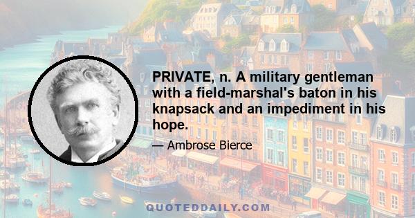 PRIVATE, n. A military gentleman with a field-marshal's baton in his knapsack and an impediment in his hope.