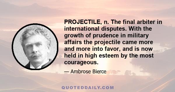 PROJECTILE, n. The final arbiter in international disputes. With the growth of prudence in military affairs the projectile came more and more into favor, and is now held in high esteem by the most courageous.