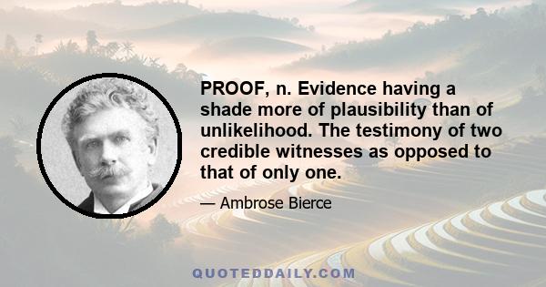 PROOF, n. Evidence having a shade more of plausibility than of unlikelihood. The testimony of two credible witnesses as opposed to that of only one.