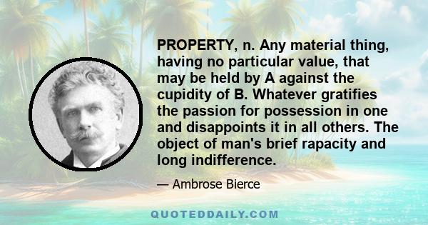 PROPERTY, n. Any material thing, having no particular value, that may be held by A against the cupidity of B. Whatever gratifies the passion for possession in one and disappoints it in all others. The object of man's