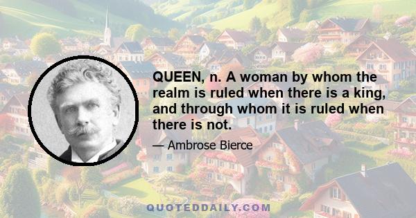 QUEEN, n. A woman by whom the realm is ruled when there is a king, and through whom it is ruled when there is not.