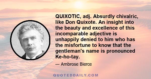 QUIXOTIC, adj. Absurdly chivalric, like Don Quixote. An insight into the beauty and excellence of this incomparable adjective is unhappily denied to him who has the misfortune to know that the gentleman's name is