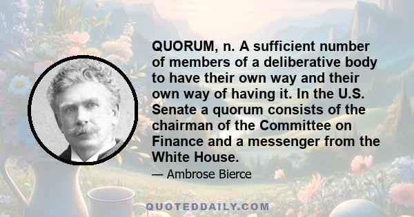 QUORUM, n. A sufficient number of members of a deliberative body to have their own way and their own way of having it. In the U.S. Senate a quorum consists of the chairman of the Committee on Finance and a messenger