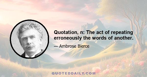 Quotation, n: The act of repeating erroneously the words of another.