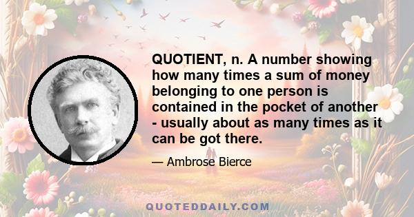 QUOTIENT, n. A number showing how many times a sum of money belonging to one person is contained in the pocket of another - usually about as many times as it can be got there.