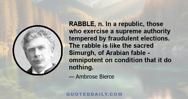 RABBLE, n. In a republic, those who exercise a supreme authority tempered by fraudulent elections. The rabble is like the sacred Simurgh, of Arabian fable - omnipotent on condition that it do nothing.