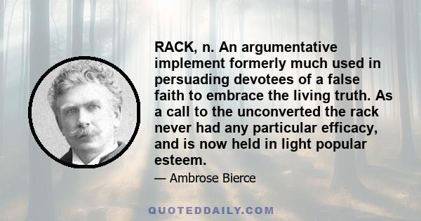 RACK, n. An argumentative implement formerly much used in persuading devotees of a false faith to embrace the living truth. As a call to the unconverted the rack never had any particular efficacy, and is now held in