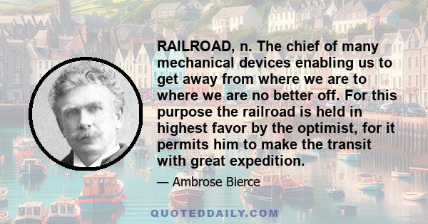 RAILROAD, n. The chief of many mechanical devices enabling us to get away from where we are to where we are no better off. For this purpose the railroad is held in highest favor by the optimist, for it permits him to