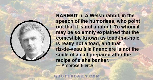 RAREBIT n. A Welsh rabbit, in the speech of the humorless, who point out that it is not a rabbit. To whom it may be solemnly explained that the comestible known as toad-in-a-hole is really not a toad, and that