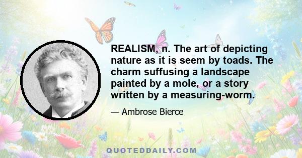 REALISM, n. The art of depicting nature as it is seem by toads. The charm suffusing a landscape painted by a mole, or a story written by a measuring-worm.