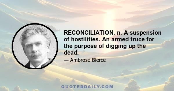 RECONCILIATION, n. A suspension of hostilities. An armed truce for the purpose of digging up the dead.