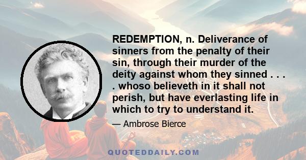 REDEMPTION, n. Deliverance of sinners from the penalty of their sin, through their murder of the deity against whom they sinned . . . . whoso believeth in it shall not perish, but have everlasting life in which to try