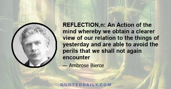 REFLECTION,n: An Action of the mind whereby we obtain a clearer view of our relation to the things of yesterday and are able to avoid the perils that we shall not again encounter