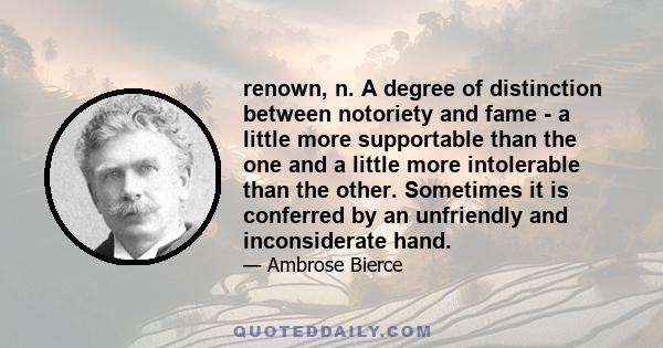 renown, n. A degree of distinction between notoriety and fame - a little more supportable than the one and a little more intolerable than the other. Sometimes it is conferred by an unfriendly and inconsiderate hand.