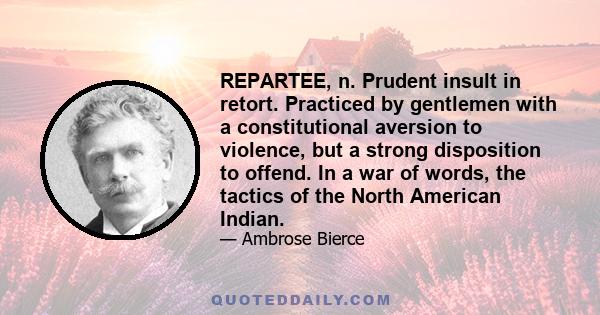 REPARTEE, n. Prudent insult in retort. Practiced by gentlemen with a constitutional aversion to violence, but a strong disposition to offend. In a war of words, the tactics of the North American Indian.