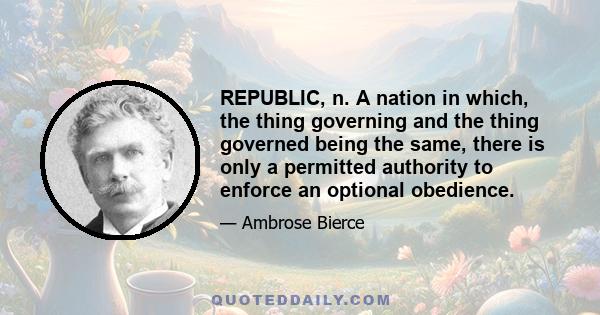 REPUBLIC, n. A nation in which, the thing governing and the thing governed being the same, there is only a permitted authority to enforce an optional obedience.