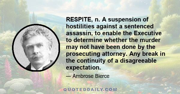 RESPITE, n. A suspension of hostilities against a sentenced assassin, to enable the Executive to determine whether the murder may not have been done by the prosecuting attorney. Any break in the continuity of a