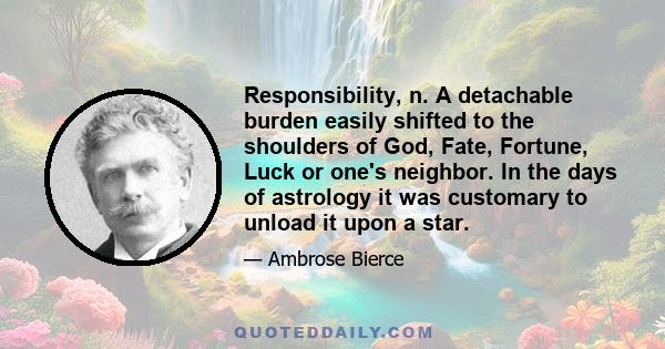 Responsibility, n. A detachable burden easily shifted to the shoulders of God, Fate, Fortune, Luck or one's neighbor. In the days of astrology it was customary to unload it upon a star.