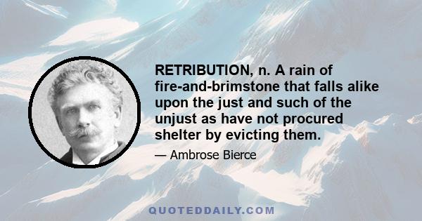 RETRIBUTION, n. A rain of fire-and-brimstone that falls alike upon the just and such of the unjust as have not procured shelter by evicting them.