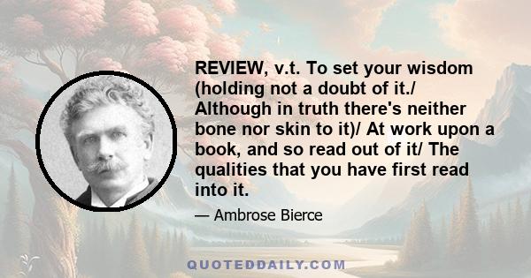 REVIEW, v.t. To set your wisdom (holding not a doubt of it./ Although in truth there's neither bone nor skin to it)/ At work upon a book, and so read out of it/ The qualities that you have first read into it.