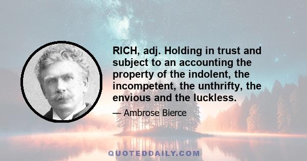 RICH, adj. Holding in trust and subject to an accounting the property of the indolent, the incompetent, the unthrifty, the envious and the luckless.