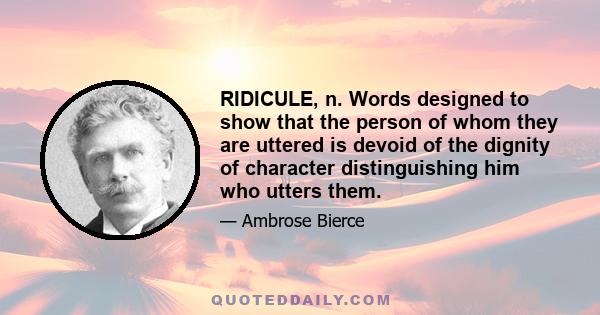 RIDICULE, n. Words designed to show that the person of whom they are uttered is devoid of the dignity of character distinguishing him who utters them.