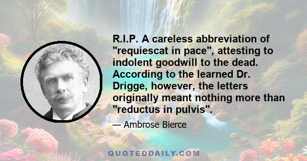 R.I.P. A careless abbreviation of requiescat in pace, attesting to indolent goodwill to the dead. According to the learned Dr. Drigge, however, the letters originally meant nothing more than reductus in pulvis.