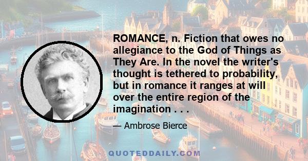 ROMANCE, n. Fiction that owes no allegiance to the God of Things as They Are. In the novel the writer's thought is tethered to probability, but in romance it ranges at will over the entire region of the imagination . . .