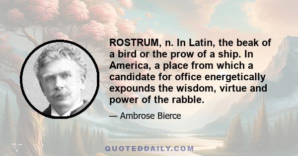 ROSTRUM, n. In Latin, the beak of a bird or the prow of a ship. In America, a place from which a candidate for office energetically expounds the wisdom, virtue and power of the rabble.