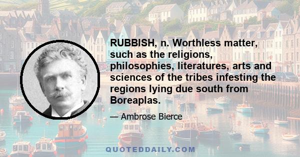 RUBBISH, n. Worthless matter, such as the religions, philosophies, literatures, arts and sciences of the tribes infesting the regions lying due south from Boreaplas.