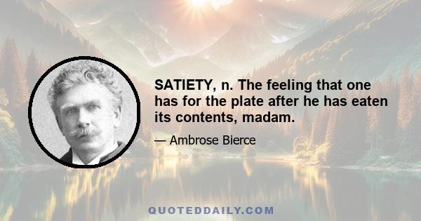 SATIETY, n. The feeling that one has for the plate after he has eaten its contents, madam.