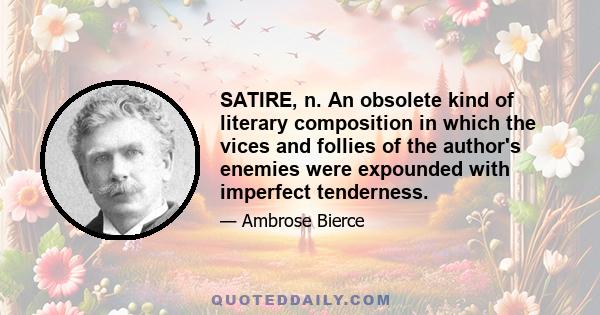 SATIRE, n. An obsolete kind of literary composition in which the vices and follies of the author's enemies were expounded with imperfect tenderness.