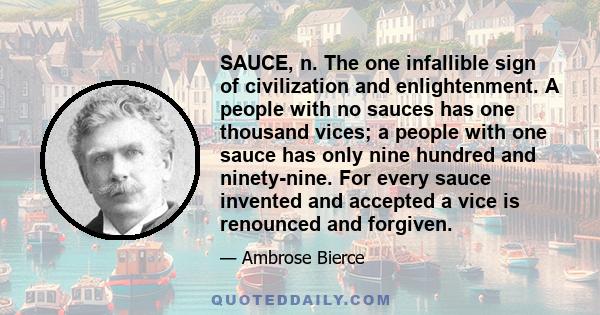 SAUCE, n. The one infallible sign of civilization and enlightenment. A people with no sauces has one thousand vices; a people with one sauce has only nine hundred and ninety-nine. For every sauce invented and accepted a 