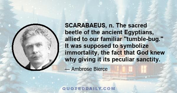 SCARABAEUS, n. The sacred beetle of the ancient Egyptians, allied to our familiar tumble-bug. It was supposed to symbolize immortality, the fact that God knew why giving it its peculiar sanctity. Its habit of incubating 