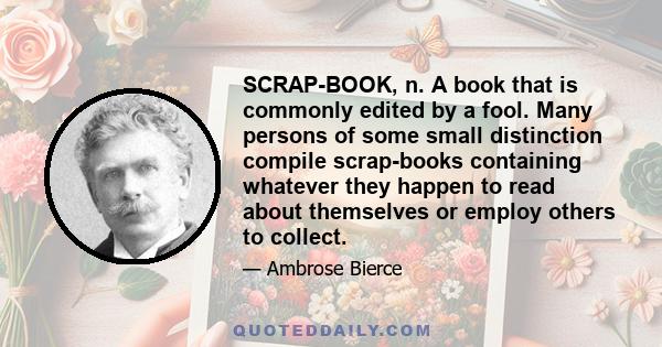 SCRAP-BOOK, n. A book that is commonly edited by a fool. Many persons of some small distinction compile scrap-books containing whatever they happen to read about themselves or employ others to collect.