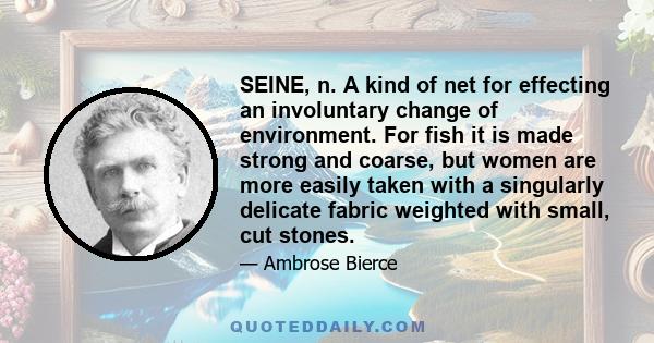 SEINE, n. A kind of net for effecting an involuntary change of environment. For fish it is made strong and coarse, but women are more easily taken with a singularly delicate fabric weighted with small, cut stones.