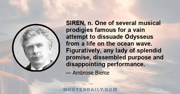 SIREN, n. One of several musical prodigies famous for a vain attempt to dissuade Odysseus from a life on the ocean wave. Figuratively, any lady of splendid promise, dissembled purpose and disappointing performance.