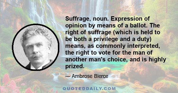 Suffrage, noun. Expression of opinion by means of a ballot. The right of suffrage (which is held to be both a privilege and a duty) means, as commonly interpreted, the right to vote for the man of another man's choice,